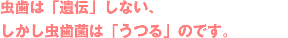 虫歯は「遺伝」しない、しかし虫歯菌は「うつる」のです。